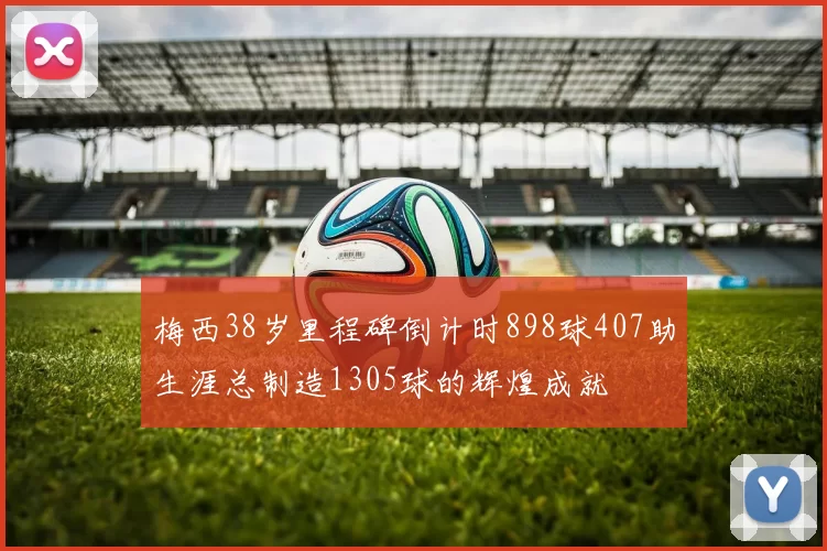 梅西38岁里程碑倒计时898球407助生涯总制造1305球的辉煌成就