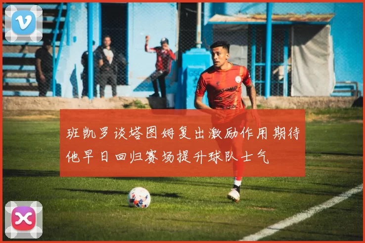 班凯罗谈塔图姆复出激励作用期待他早日回归赛场提升球队士气